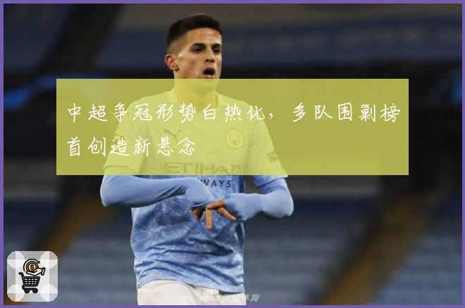 中超争冠形势白热化，多队围剿榜首创造新悬念