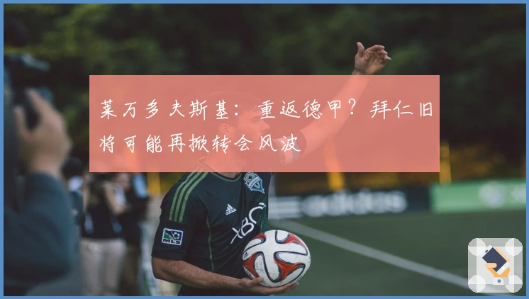 莱万多夫斯基：重返德甲？拜仁旧将可能再掀转会风波