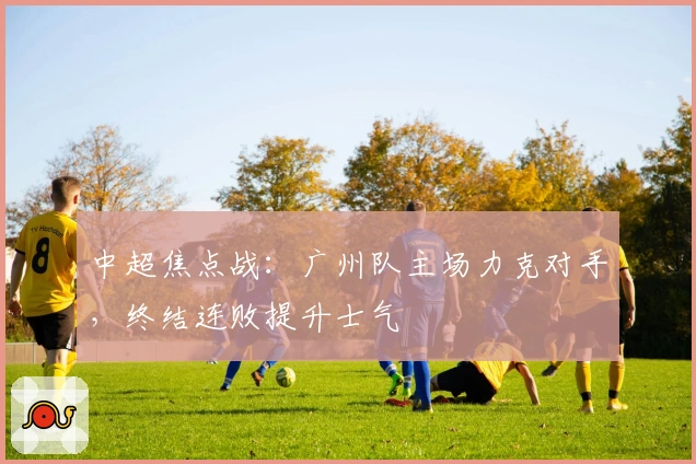 中超焦点战：广州队主场力克对手，终结连败提升士气