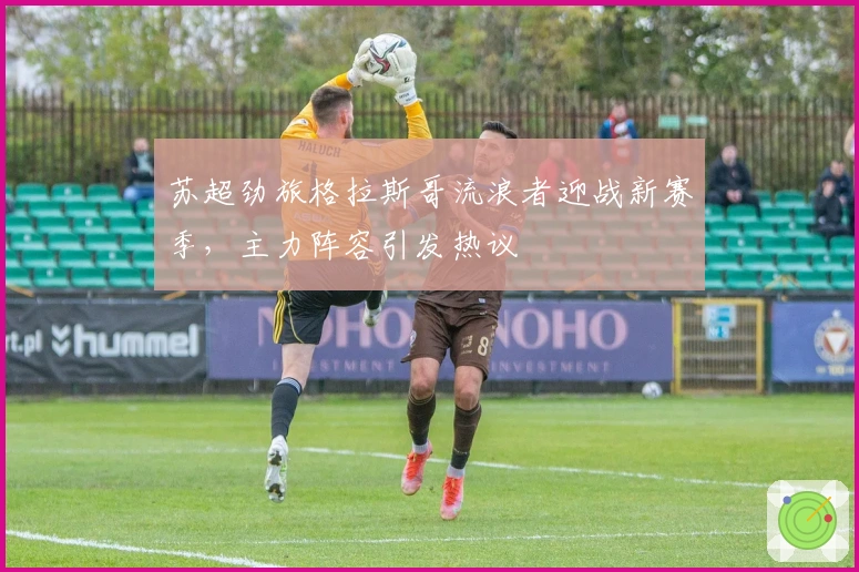 苏超劲旅格拉斯哥流浪者迎战新赛季，主力阵容引发热议