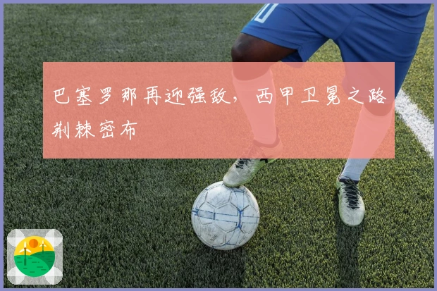 巴塞罗那再迎强敌，西甲卫冕之路荆棘密布