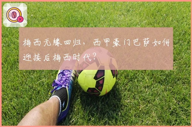 梅西无缘回归,西甲豪门巴萨如何迎接后梅西时代?