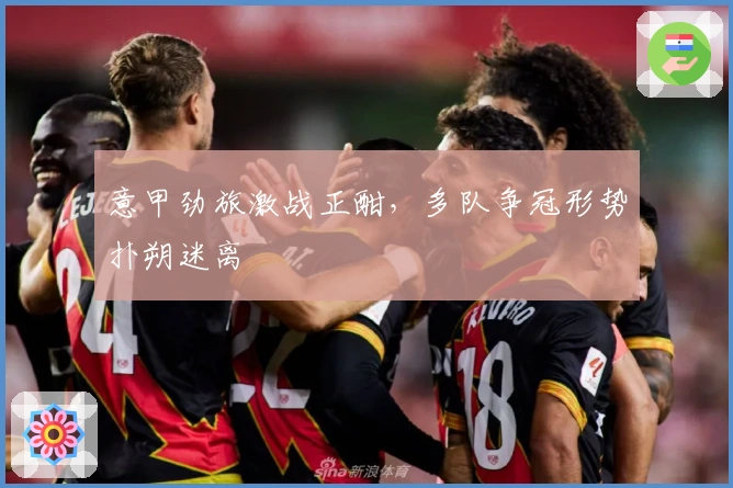 意甲劲旅激战正酣，多队争冠形势扑朔迷离