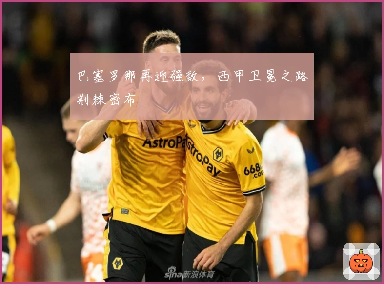 巴塞罗那再迎强敌，西甲卫冕之路荆棘密布