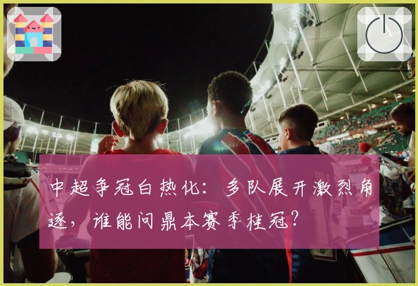中超争冠白热化：多队展开激烈角逐，谁能问鼎本赛季桂冠？