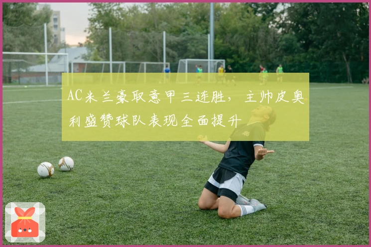 AC米兰豪取意甲三连胜，主帅皮奥利盛赞球队表现全面提升