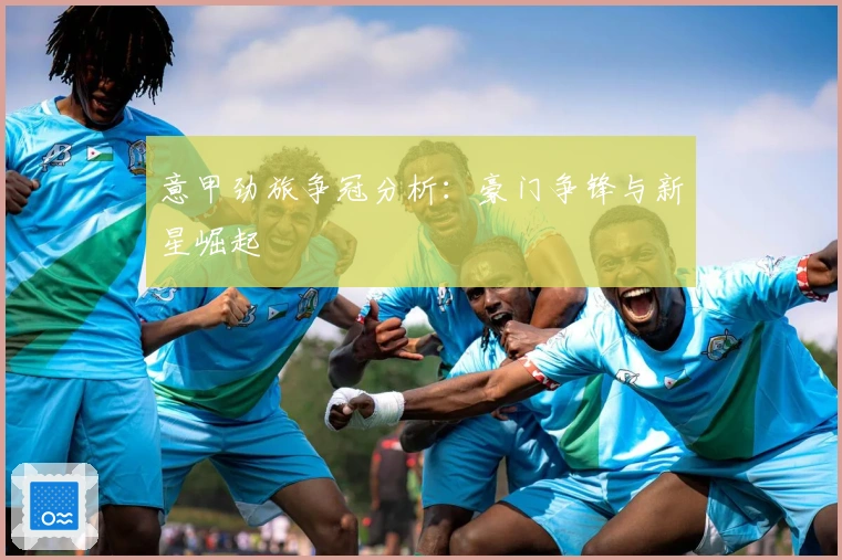 意甲劲旅争冠分析：豪门争锋与新星崛起